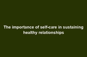 The importance of self-care in sustaining healthy relationships