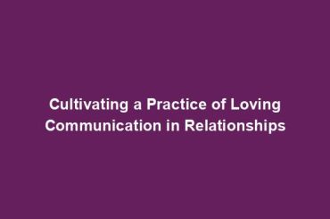 Cultivating a Practice of Loving Communication in Relationships