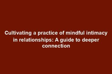 Cultivating a practice of mindful intimacy in relationships: A guide to deeper connection