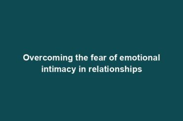 Overcoming the fear of emotional intimacy in relationships