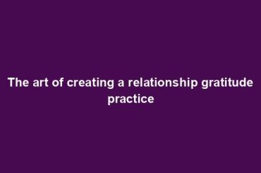 The art of creating a relationship gratitude practice