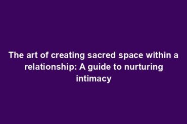 The art of creating sacred space within a relationship: A guide to nurturing intimacy