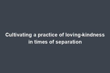 Cultivating a practice of loving-kindness in times of separation