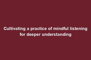 Cultivating a practice of mindful listening for deeper understanding