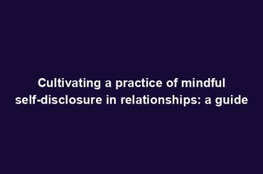 Cultivating a practice of mindful self-disclosure in relationships: a guide