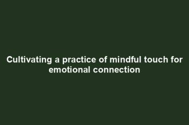 Cultivating a practice of mindful touch for emotional connection