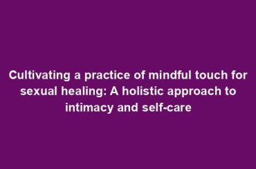 Cultivating a practice of mindful touch for sexual healing: A holistic approach to intimacy and self-care