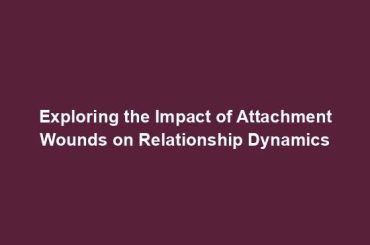 Exploring the Impact of Attachment Wounds on Relationship Dynamics