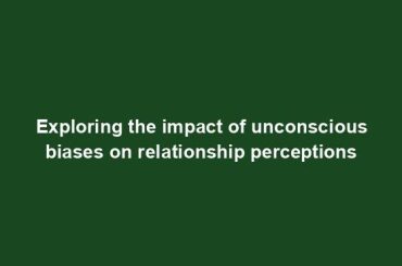 Exploring the impact of unconscious biases on relationship perceptions