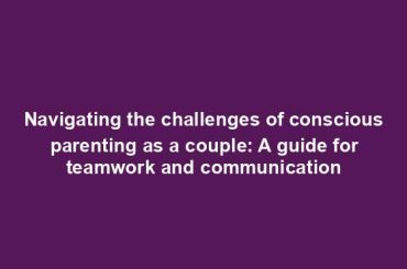 Navigating the challenges of conscious parenting as a couple: A guide for teamwork and communication