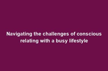 Navigating the challenges of conscious relating with a busy lifestyle