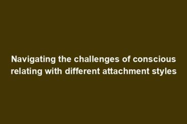 Navigating the challenges of conscious relating with different attachment styles