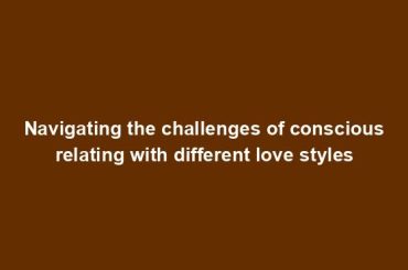 Navigating the challenges of conscious relating with different love styles