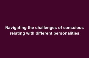 Navigating the challenges of conscious relating with different personalities