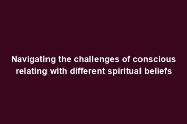 Navigating the challenges of conscious relating with different spiritual beliefs