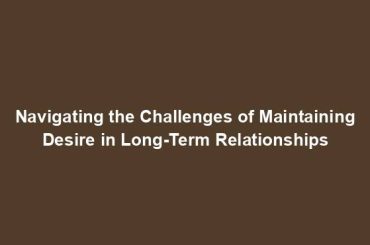 Navigating the Challenges of Maintaining Desire in Long-Term Relationships