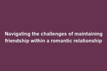 Navigating the challenges of maintaining friendship within a romantic relationship