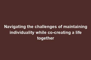 Navigating the challenges of maintaining individuality while co-creating a life together