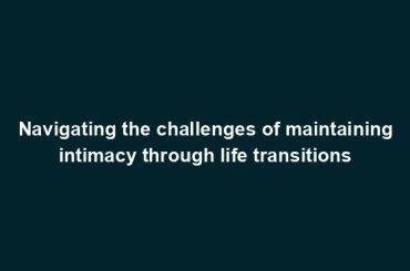 Navigating the challenges of maintaining intimacy through life transitions