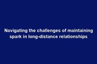 Navigating the challenges of maintaining spark in long-distance relationships