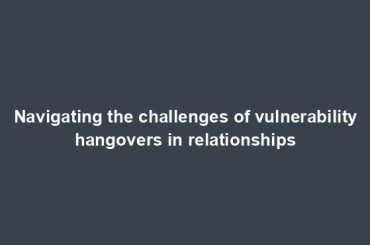 Navigating the challenges of vulnerability hangovers in relationships