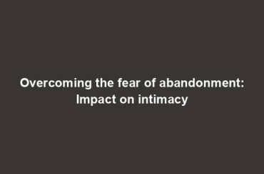 Overcoming the fear of abandonment: Impact on intimacy