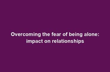 Overcoming the fear of being alone: impact on relationships