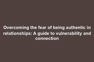 Overcoming the fear of being authentic in relationships: A guide to vulnerability and connection