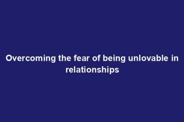 Overcoming the fear of being unlovable in relationships