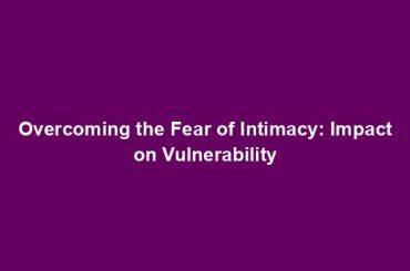 Overcoming the Fear of Intimacy: Impact on Vulnerability