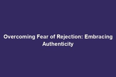 Overcoming Fear of Rejection: Embracing Authenticity