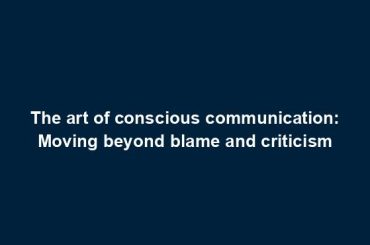 The art of conscious communication: Moving beyond blame and criticism