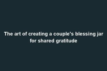 The art of creating a couple's blessing jar for shared gratitude