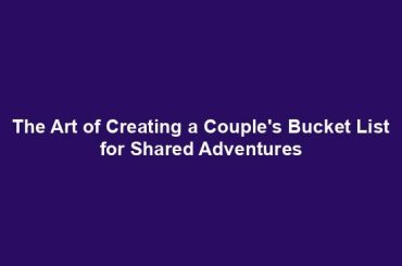 The Art of Creating a Couple's Bucket List for Shared Adventures