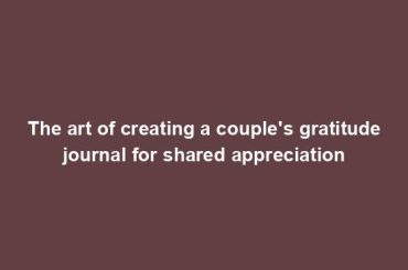 The art of creating a couple's gratitude journal for shared appreciation