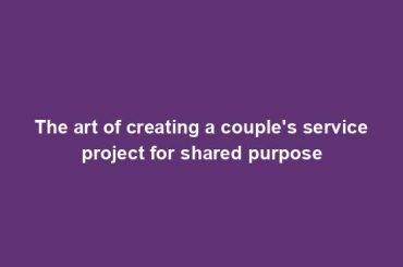 The art of creating a couple's service project for shared purpose