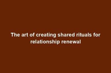 The art of creating shared rituals for relationship renewal