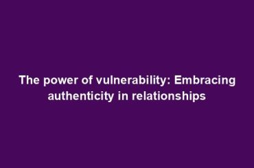 The power of vulnerability: Embracing authenticity in relationships