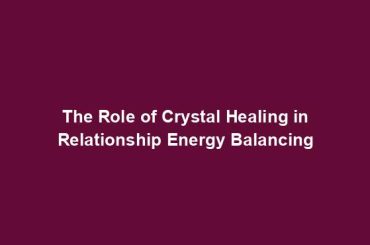 The Role of Crystal Healing in Relationship Energy Balancing