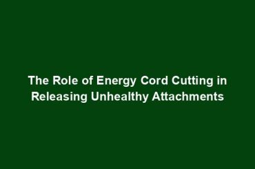 The Role of Energy Cord Cutting in Releasing Unhealthy Attachments