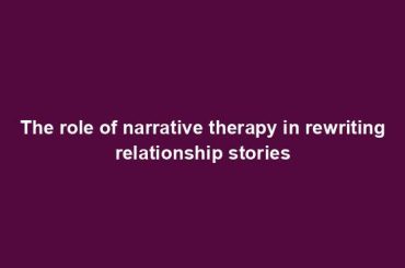 The role of narrative therapy in rewriting relationship stories