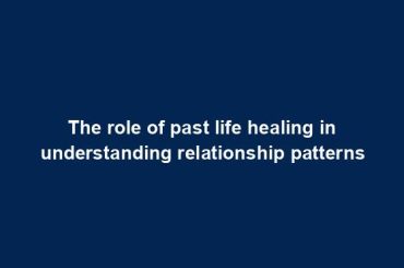 The role of past life healing in understanding relationship patterns